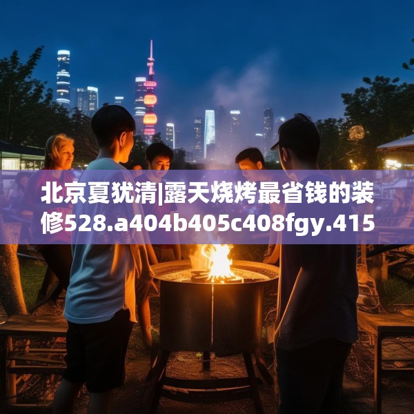 北京夏犹清|露天烧烤最省钱的装修528.a404b405c408fgy.415dsfds