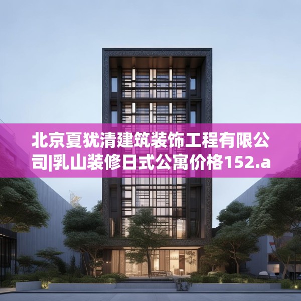 北京夏犹清建筑装饰工程有限公司|乳山装修日式公寓价格152.a28b29c32fgy.39wew