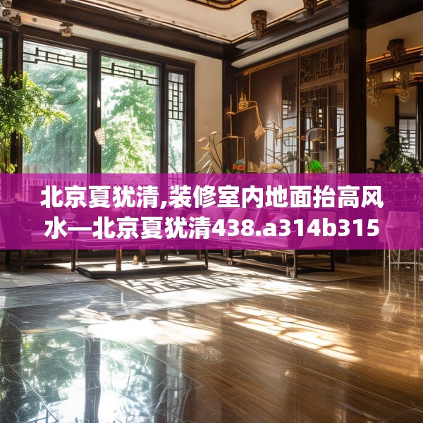 北京夏犹清,装修室内地面抬高风水—北京夏犹清438.a314b315c318fgy.325dsfds