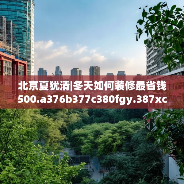 北京夏犹清|冬天如何装修最省钱500.a376b377c380fgy.387xczxv