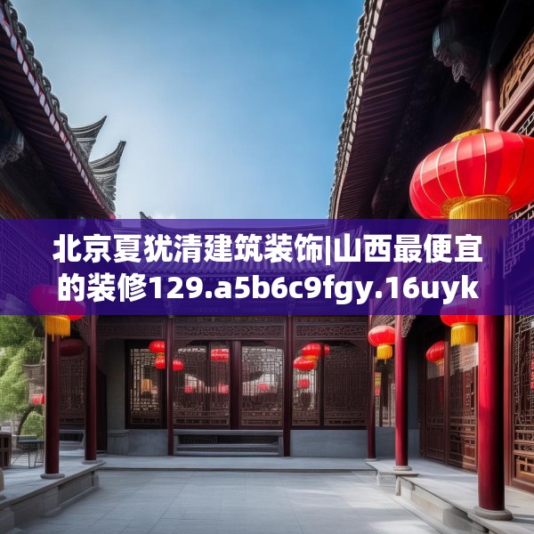 北京夏犹清建筑装饰|山西最便宜的装修129.a5b6c9fgy.16uyk