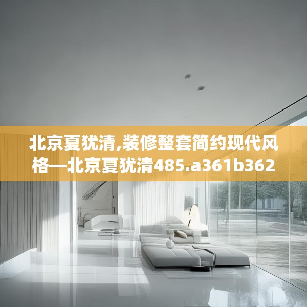 北京夏犹清,装修整套简约现代风格—北京夏犹清485.a361b362c365fgy.372bnbn