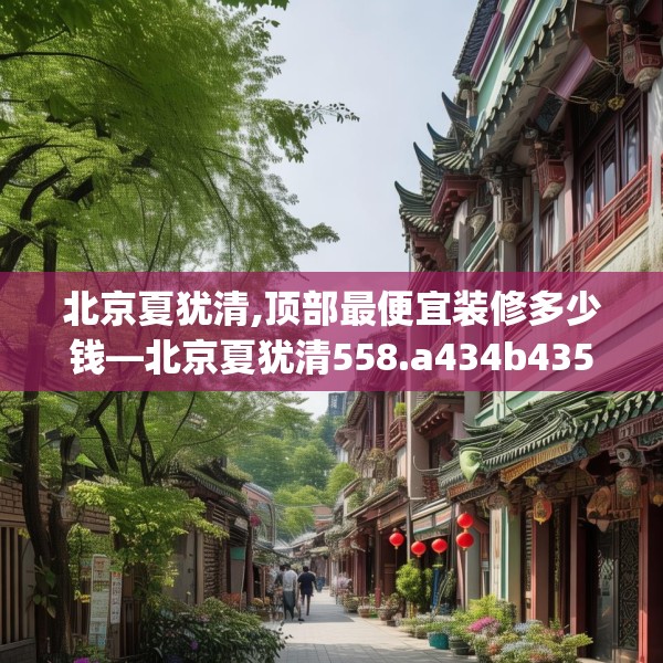 北京夏犹清,顶部最便宜装修多少钱—北京夏犹清558.a434b435c438fgy.445nbn