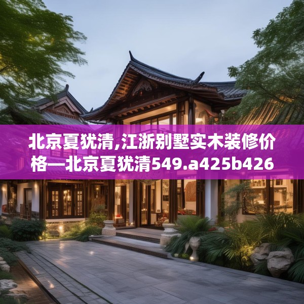 北京夏犹清,江浙别墅实木装修价格—北京夏犹清549.a425b426c429fgy.436fghfd