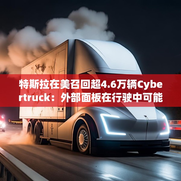 特斯拉在美召回超4.6万辆Cybertruck：外部面板在行驶中可能脱落