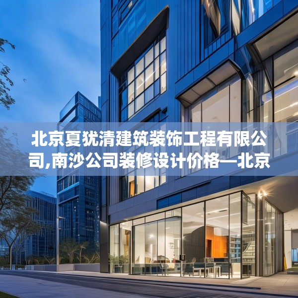 北京夏犹清建筑装饰工程有限公司,南沙公司装修设计价格—北京夏犹清建筑装饰工程有限公司402.a278b279c282fgy.289dsfds