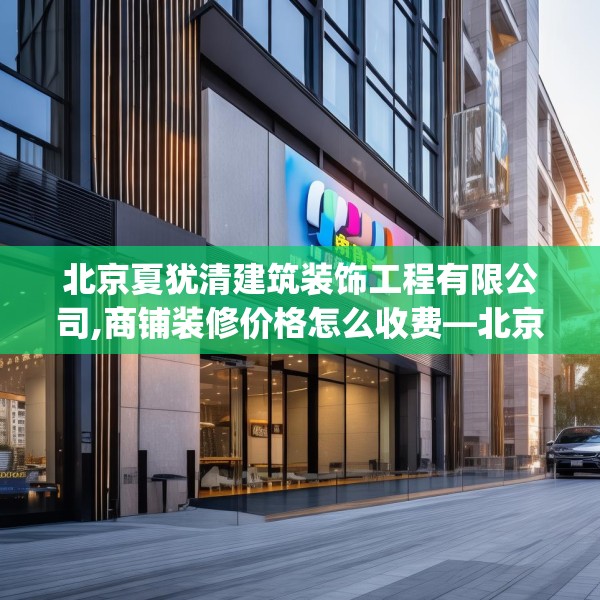 北京夏犹清建筑装饰工程有限公司,商铺装修价格怎么收费—北京夏犹清建筑装饰工程有限公司165.a41b42c45fgy.52uyk