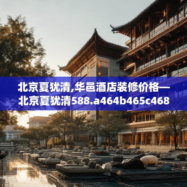 北京夏犹清,华邑酒店装修价格—北京夏犹清588.a464b465c468fgy.475lkjl