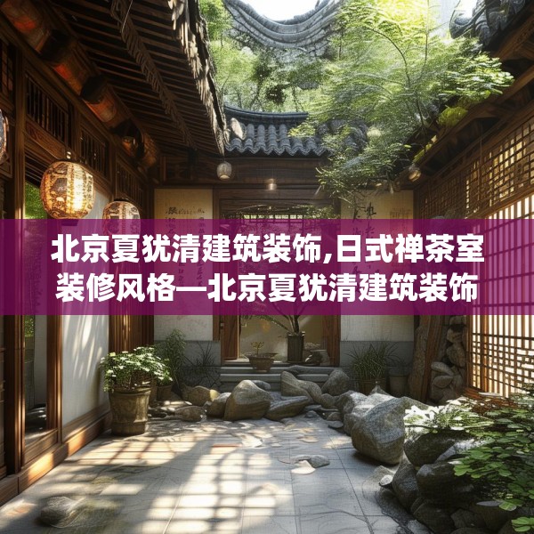 北京夏犹清建筑装饰,日式禅茶室装修风格—北京夏犹清建筑装饰282.a158b159c162fgy.169lkjl