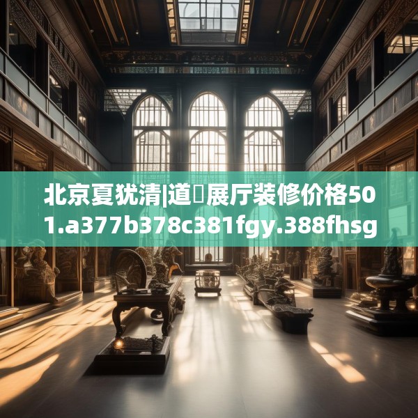 北京夏犹清|道滘展厅装修价格501.a377b378c381fgy.388fhsg