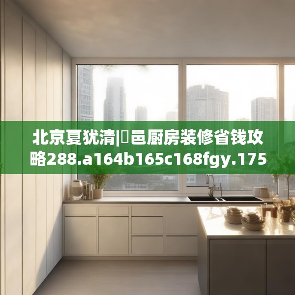 北京夏犹清|鄠邑厨房装修省钱攻略288.a164b165c168fgy.175nbn