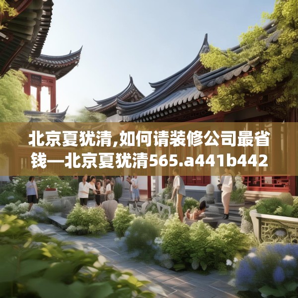 北京夏犹清,如何请装修公司最省钱—北京夏犹清565.a441b442c445fgy.452fdsfds