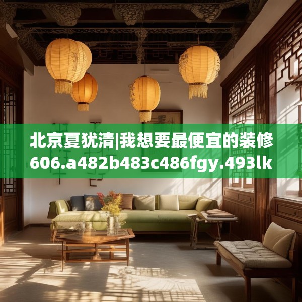 北京夏犹清|我想要最便宜的装修606.a482b483c486fgy.493lkjl