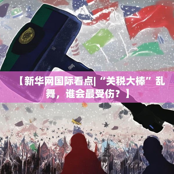 【新华网国际看点|“关税大棒”乱舞，谁会最受伤？】