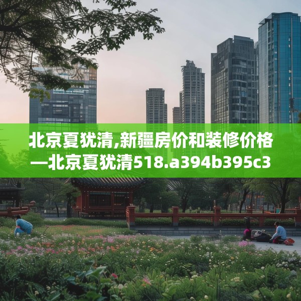 北京夏犹清,新疆房价和装修价格—北京夏犹清518.a394b395c398fgy.405xczxv