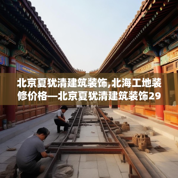 北京夏犹清建筑装饰,北海工地装修价格—北京夏犹清建筑装饰292.a168b169c172fgy.179htyj