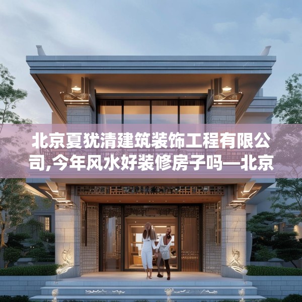 北京夏犹清建筑装饰工程有限公司,今年风水好装修房子吗—北京夏犹清建筑装饰工程有限公司159.a35b36c39fgy.46fhsg