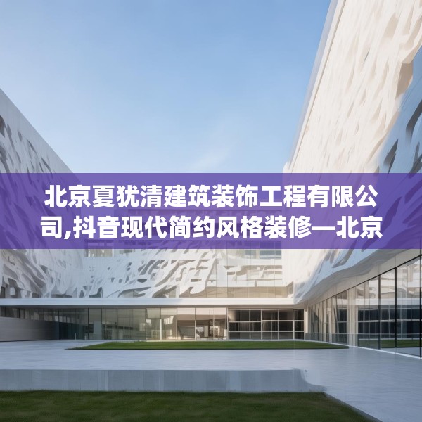 北京夏犹清建筑装饰工程有限公司,抖音现代简约风格装修—北京夏犹清建筑装饰工程有限公司575.a451b452c455fgy.462bnbn