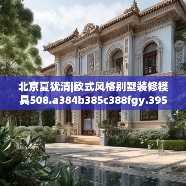 北京夏犹清|欧式风格别墅装修模具508.a384b385c388fgy.395htyj