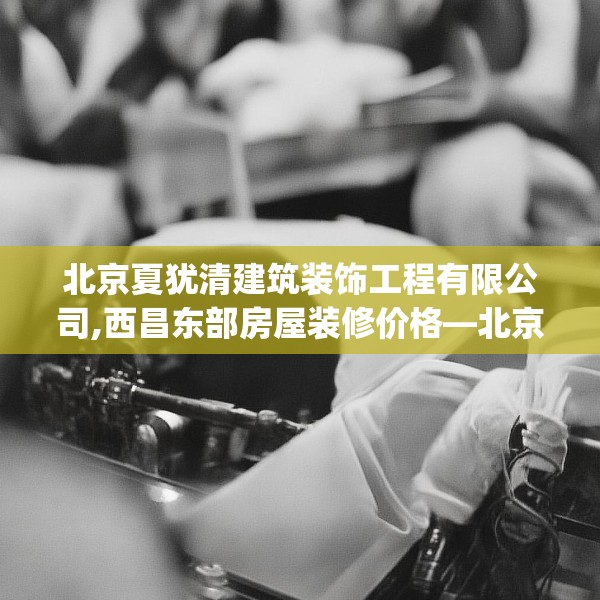 北京夏犹清建筑装饰工程有限公司,西昌东部房屋装修价格—北京夏犹清建筑装饰工程有限公司454.a330b331c334fgy.341htyj