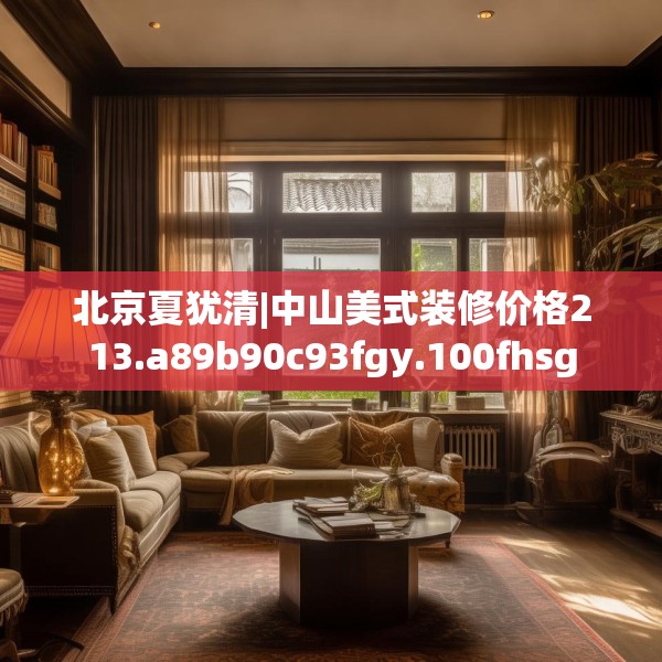 北京夏犹清|中山美式装修价格213.a89b90c93fgy.100fhsg