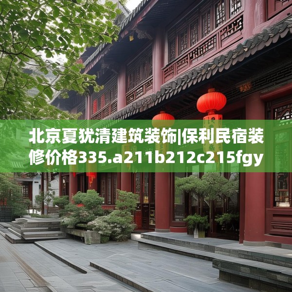 北京夏犹清建筑装饰|保利民宿装修价格335.a211b212c215fgy.222cvcx