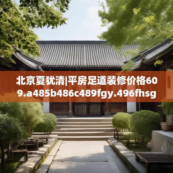北京夏犹清|平房足道装修价格609.a485b486c489fgy.496fhsg