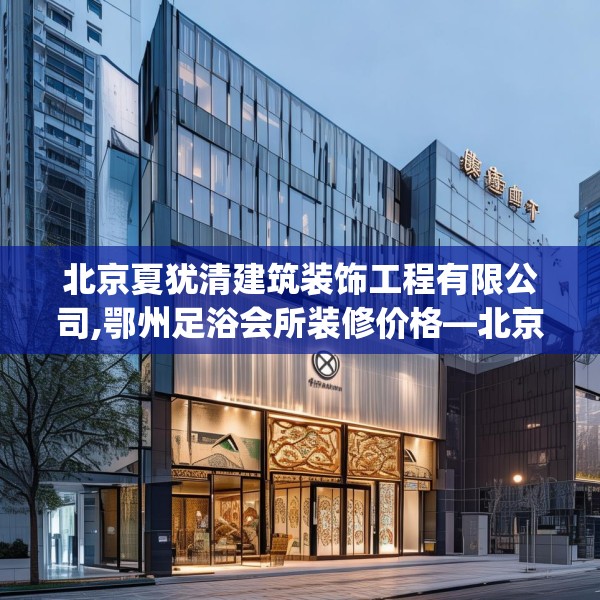 北京夏犹清建筑装饰工程有限公司,鄂州足浴会所装修价格—北京夏犹清建筑装饰工程有限公司272.a148b149c152fgy.15976676