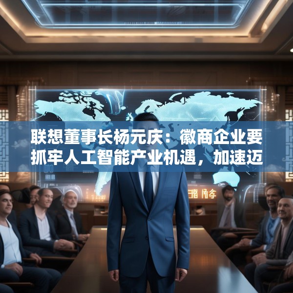 联想董事长杨元庆：徽商企业要抓牢人工智能产业机遇，加速迈向全球产业链的中高端