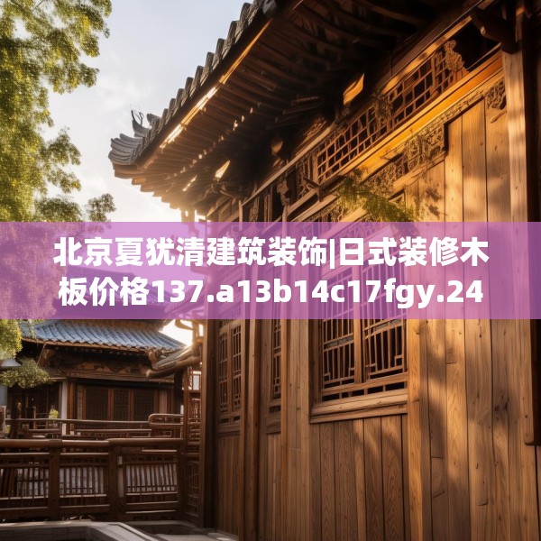 北京夏犹清建筑装饰|日式装修木板价格137.a13b14c17fgy.24cvcx