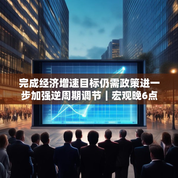 完成经济增速目标仍需政策进一步加强逆周期调节｜宏观晚6点
