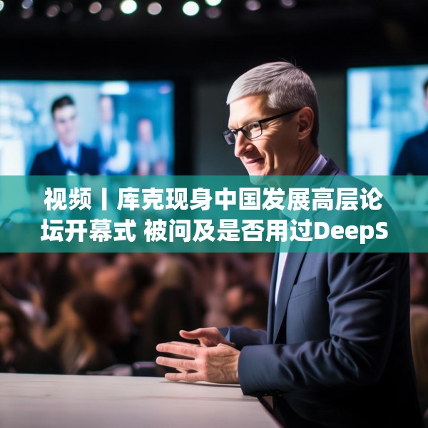 视频丨库克现身中国发展高层论坛开幕式 被问及是否用过DeepSeek？库克 ：当然，很棒！