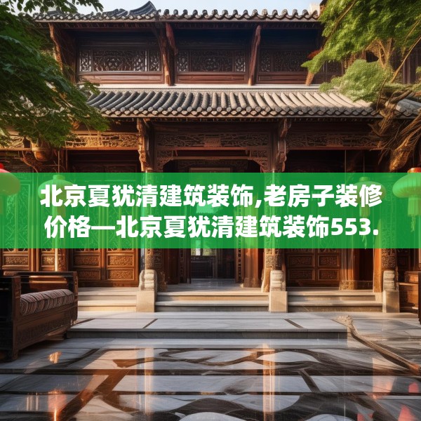 北京夏犹清建筑装饰,老房子装修价格—北京夏犹清建筑装饰553.a429b430c433fgy.440poiy