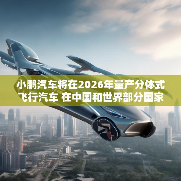 小鹏汽车将在2026年量产分体式飞行汽车 在中国和世界部分国家开始销售
