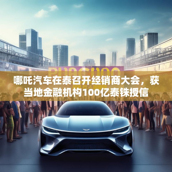 哪吒汽车在泰召开经销商大会，获当地金融机构100亿泰铢授信