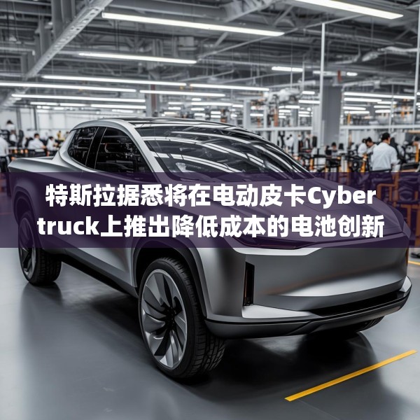 特斯拉据悉将在电动皮卡Cybertruck上推出降低成本的电池创新