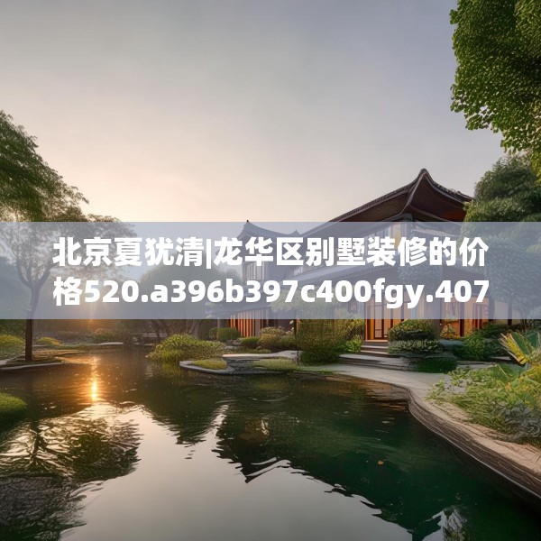 北京夏犹清|龙华区别墅装修的价格520.a396b397c400fgy.407dewqe