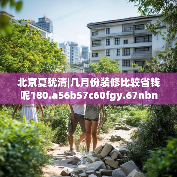 北京夏犹清|几月份装修比较省钱呢180.a56b57c60fgy.67nbn