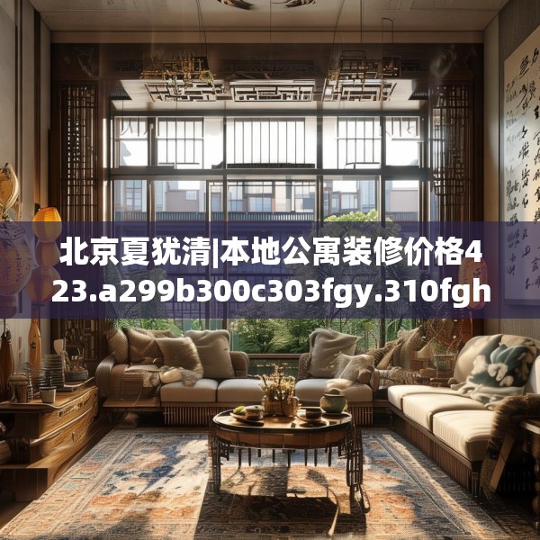 北京夏犹清|本地公寓装修价格423.a299b300c303fgy.310fghfd