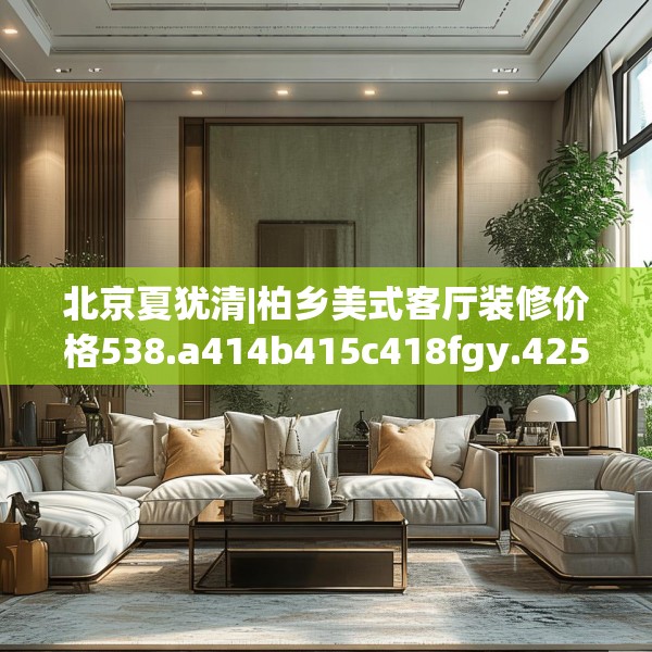 北京夏犹清|柏乡美式客厅装修价格538.a414b415c418fgy.425dewqe