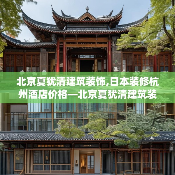 北京夏犹清建筑装饰,日本装修杭州酒店价格—北京夏犹清建筑装饰537.a413b414c417fgy.424fhsg