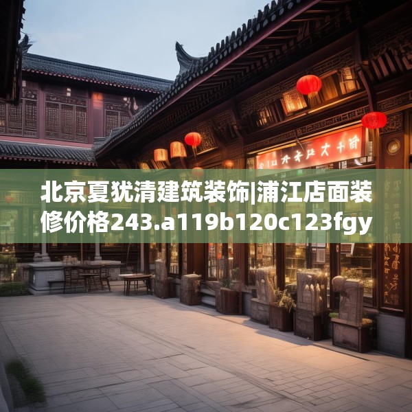 北京夏犹清建筑装饰|浦江店面装修价格243.a119b120c123fgy.130fghfd