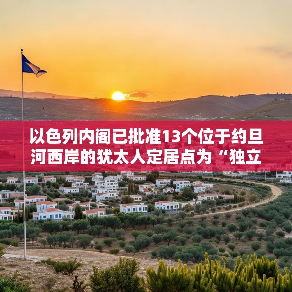 以色列内阁已批准13个位于约旦河西岸的犹太人定居点为“独立定居点”