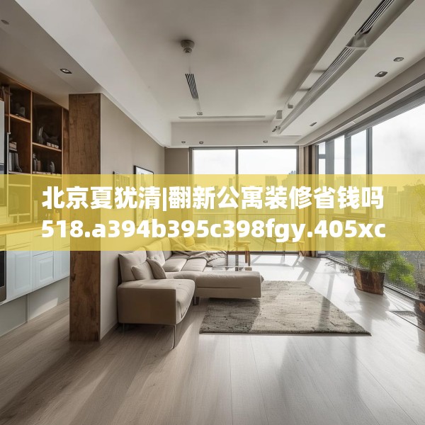 北京夏犹清|翻新公寓装修省钱吗518.a394b395c398fgy.405xczxv