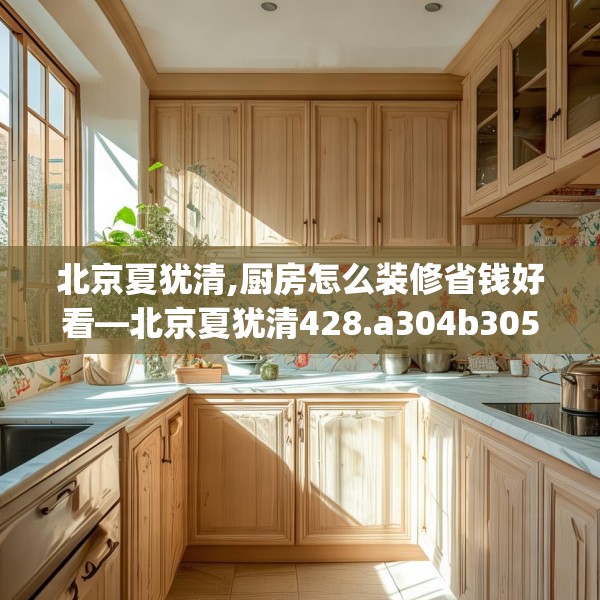 北京夏犹清,厨房怎么装修省钱好看—北京夏犹清428.a304b305c308fgy.315xczxv
