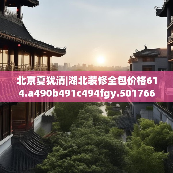 北京夏犹清|湖北装修全包价格614.a490b491c494fgy.50176657