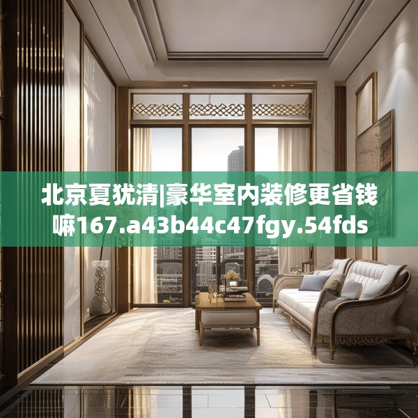 北京夏犹清|豪华室内装修更省钱嘛167.a43b44c47fgy.54fds