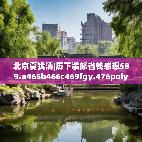 北京夏犹清|历下装修省钱感想589.a465b466c469fgy.476poiy