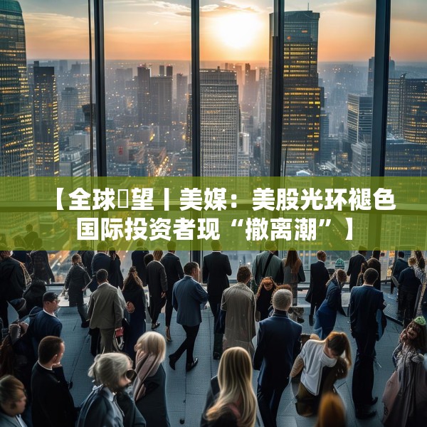 【全球瞭望丨美媒：美股光环褪色国际投资者现“撤离潮”】