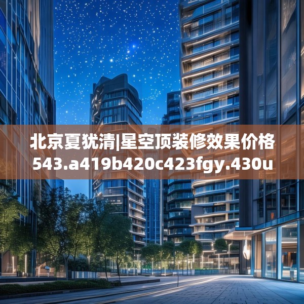 北京夏犹清|星空顶装修效果价格543.a419b420c423fgy.430uyk